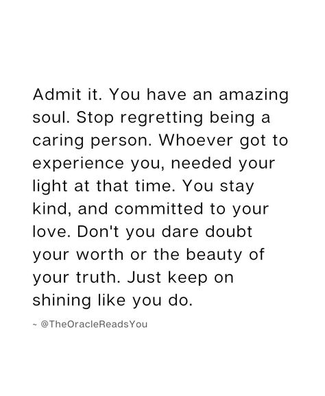 Admit it. You have an amazing soul. Stop regretting being a caring person. Whoever got to experience you, needed your light at that time. You stay kind, and committed to your love. Don't you dare doubt your worth or the beauty of your truth. Just keep on shining like you do. Stop Caring Quotes, Being A Good Person, Motivational Bible Quotes, Caring Person, God Centered Relationship, Stay Kind, A Good Person, Good Person, Never Regret