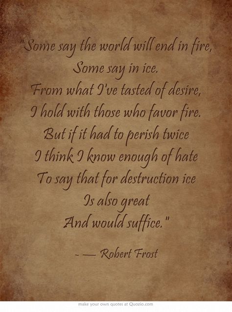 Some say the world will end in fire, Some say in ice. From what I've tasted of desire, I hold with those who favor fire. But if it had to perish twice I think I know enough of hate To say that for destruction ice Is also great And would suffice. Poems About Fire, Fire And Ice Poem, Puzzle Quotes, Twilight Quotes, Poetic Quote, Teaching Poetry, Frosé, Lovely Quotes, Robert Frost