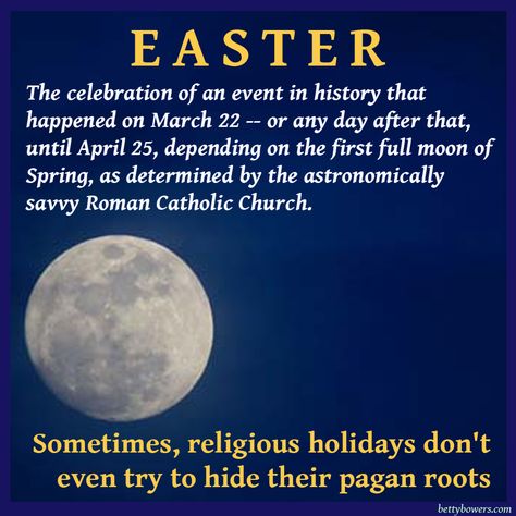 Atheism, Religion, God is Imaginary. Easter: the celebration of an event in history that happened on March 22 - or any day after that, until April 25, depending on the first full moon of spring, as determined by the astronomically savvy Roman Catholic Church. Sometimes, religious holidays don't even try to hide their pagan roots. Pagan Origins Of Easter, Easter Pagan, Pagan Easter, Easter Quotes, Anti Religion, False Prophets, World Religions, Roman Catholic Church, Roman Catholic