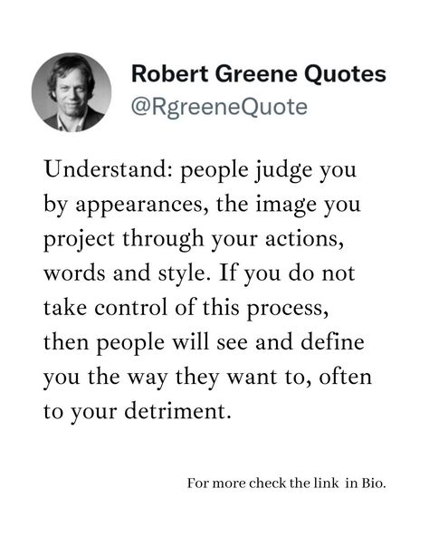 Understand: people judge you by appearances, the image you project through your actions, words and style. If you do not take control of this process, then people will see and define you the way they want to, often to your detriment. Follow @rgeenequote for more Quotes from the work of best selling author Robert Greene. #Philosophy #discipline #Wisdom #séduction #Psychology #mindset #power #robertgreene #books #quotes #rgreenequote pinterest.com/rgreenequote/ Robert Greene Quotes Seduction, Robert Greene Quotes, Robert Greene Books, Ted Quotes, Actions Words, People Judge, Sacred Science, Best Selling Author, Robert Greene