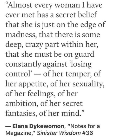 "Almost every woman I have ever met has a secret belief that she is just on the edge of madness, that there is some deep, crazy part within her, that she must be on guard constantly against 'losing control — of her temper, of her appetite, of her sexuality, of her feelings, of her ambition, of her secret fantasies, of her mind." Rage Quotes, Mad Woman, Angry Women, Divine Goddess, Woman Aesthetic, Mad Women, Sacred Feminine, Celebration Quotes, Inspo Board