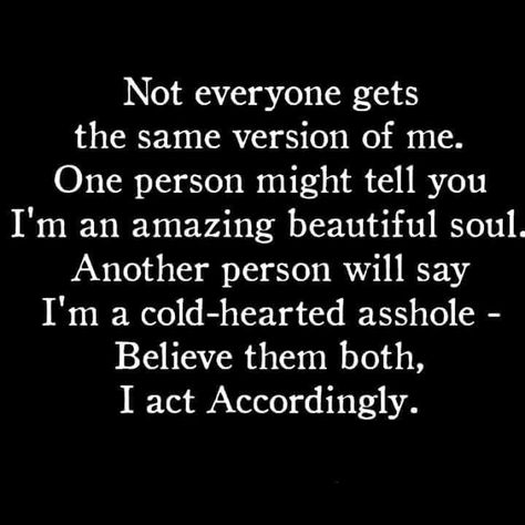 Not everyone gets the same version of me.  One person might tell you I'm an amazing beautiful soul.  Another person will say I'm a cold-hearted asshole.  Believe them both, I act accordingly. Introvert Problems, Extroverted Introvert, Cold Hearted, People Quotes, Beautiful Soul, So True, Great Quotes, True Quotes, Words Quotes