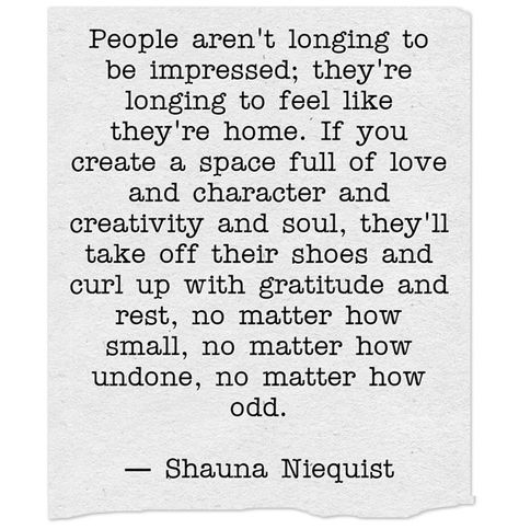 People aren't longing to be impressed; they're longing to feel like they're home. If you create a space full of love and character and creativity and soul, they'll take off their shoes and curl up with gratitude and rest, no matter how small, no matter how undone, no matter how odd.― Shauna Niequist Shauna Niequist Quotes, Shauna Niequist, Impress Quotes, Branding Mood Board, Daily Reminders, Sitting Pretty, Full Of Love, Feeling Loved, What It Takes