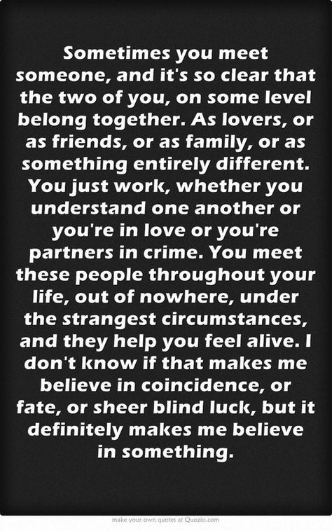 ''Sometimes you meet someone, and it's clear that the two of you, on some level belong together. As lovers, or as friends, or as family, or as something entirely different. You just work, whether you understand one another or you're in love or you're partners in crime. You meet these people throughout your life, out of nowhere, under the strangest circumstances, and they and they help you feel alive. I don't know if that makes me believe in coincidence, or fate, or sheer blind luck..'' Meet Someone Quotes, Mate Quotes, Badass Girl, Relationship Killers, Soulmate Love, Soul Mate Love, Soulmate Love Quotes, Soulmate Quotes, Own Quotes