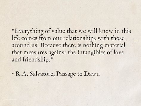 “Everything of value that we will know in this life comes from our relationships with those around usBecause there is nothing material that measures against the intangibles of love and friendshipR.ASalvatorePassage to Dawn (Legacy of the Drowquotes fantasy books love friendship Classic Quotes About Friendship, Quotes About The Value Of Friendship, Literary Quotes On Friendship, Friendship Literature Quotes, Friendship Value Quotes, The Value Of Friendship, Literary Quotes About Friendship, Love Passages From Books, Book Friendship Quotes