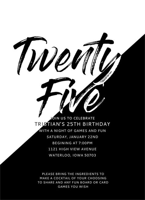 A birthday invitation with the words Twenty Five at the top in a brush font. Half of the invite is black with white letters and the other half is white with black. Below the title are details about the party. It reads: Join us to celebrate Tristan's 25th birthday with a night of games and fun. Saturday, January 22nd beginning at 7:00pm. 1121 High View Avenue, Waterloo, Iowa 50703. Please bring the ingredients to make a cocktail of your choosing to share and any fun board or card games you wish. 25th Birthday Invitation, 25th Birthday Party, Black And White Birthday, Virtual Baby Shower Invitation, 25th Birthday Parties, Invite Design, Fifth Birthday, White Birthday, 75th Birthday