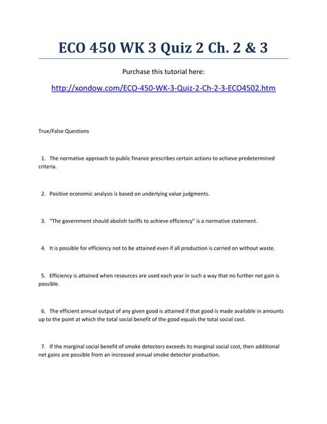 Eco 450 week 3 quiz 2 ch 2 & 3 strayer university new  ECO 450 WK 3 Quiz 2 Ch. 2 & 3 Purchase this tutorial here: http://xondow.com/ECO-450-WK-3-Quiz-2-Ch-2-3-ECO4502.htm   True/False Questions    1.   The normative approach to public finance prescribes certain actions to achieve predetermined criteria.     2.   Positive economic analysis is based on underlying value judgments.     3.   “The government should abolish tariffs to achieve efficiency” is a normative statement.     4.   It is possible for efficiency not to be attained even if all production is carried on without waste.     5.   Efficiency is attained when resources are used each year in such a way that no further net gain is possible.     6.   The efficient annual output of any given good is attained if that good is made availa Economic Issues, Economic Analysis, True False, The Government, Government, Finance, University, Quick Saves