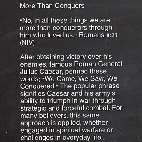 From "Daughters of the King" Devotional More Than Conquers By adminon Thu, 5 Mar 2015 “No, in all these things we are more than conquerors through him who loved us.” Romans 8:37 (NIV) After obtaining victory over his enemies, famous Roman General Julius Caesar, penned these words; “We Came, We Saw, We Conquered.” The popular phrase signifies Caesar and his army’s ability to triumph in war through strategic and forceful combat. For many believers, this same approach is applied, whether engaged in We Are More Than Conquerors, Roman General, More Than Conquerors, Romans 8 37, Julius Caesar, Romans 8, Daughters Of The King, The King, Victorious