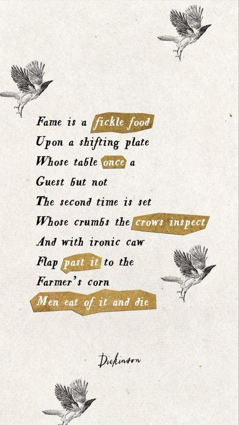 Fame is a fickle food

Upon a shifting plate

Whose table once a

Guest but not

The second time is set

Whose crumbs the crows inspect

And with ironic caw

Flap past it to the

Farmer's corn

Men eat of it and die

Dickinson Emily Dickinson Poems Aesthetic, Emily Dickinson Poems Wallpaper, Emily Dickinson Poems To Sue, Emily Dickinson Wallpaper, Emily Dickinson Aesthetic, Dickinson Aesthetic, Emily Dickinson Poetry, Emily Dickinson Quotes, Dickinson Poems