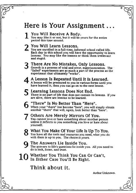 " Here Is Your Assignment 1 You will receive a body... 2 You will learn lessons... 3 There are no mistakes, only lessons... 4 A lesson is repeated until it is learned... 5 Learning lessons does not end... 6 There is no better than here... 7 Others are merely mirrors of you... 8 What you make of your life is up to you... 9 The answers lie inside you... 10 Whether you think you can or can't, in either case you'll be right.  Think about it." ~unknown author: Good Advice, Ayurveda, The Words, Great Quotes, Wisdom Quotes, Holy Spirit, Mantra, Life Lessons, Wise Words