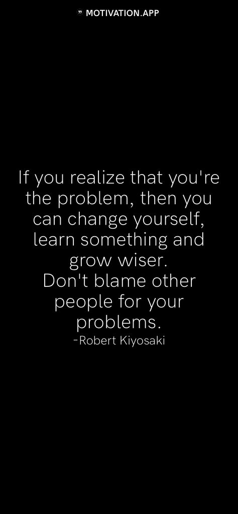 If you realize that you're the problem, then you can change yourself, learn something and grow wiser. Don't blame other people for your problems. -Robert Kiyosaki   From the Motivation app: http://itunes.apple.com/app/id876080126?pt=119655832&ct=Share Never Blame Others Quotes, Dont Share Your Problems Quotes, You Are The Problem Quotes, If You Have A Problem With Me Quotes, Stop Blaming Your Parents Quotes, Blaming Others Quotes, You're The Problem, Problem Quotes, Financial Quotes