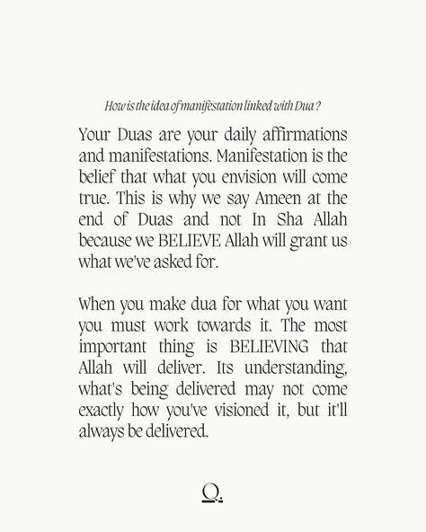 Your Duas are your daily affirmations and manifestations. Manifestation is the belief that what you envision will come true. This is why we say Ameen at the end of Duas and not In Sha Allah because we BELIEVE Allah will grant us what we've asked for. When you make dua for what you want you must work towards it. The most important thing is BELIEVING that Allah will deliver. Its understanding, what's being delivered may not come exactly how you've visioned it, but it'll always be delivered. Daily Affirmations Islam, Manifestation Islam, Prophet Muhammad Quotes, Praying For Others, People Come And Go, Circle Quotes, Muhammad Quotes, Allah Names, Get My Life Together