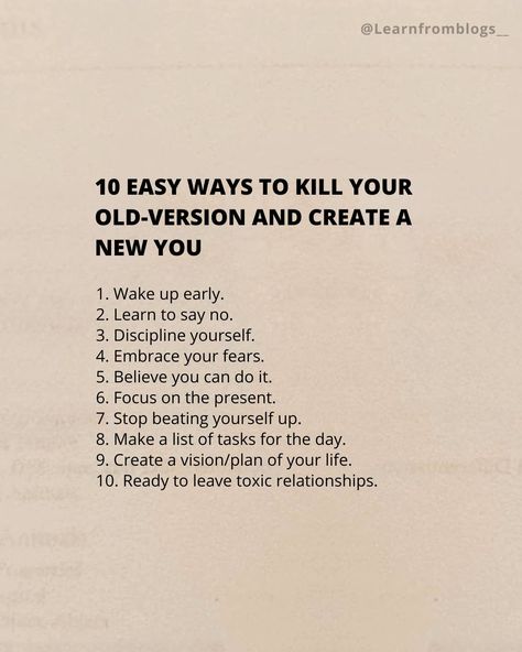 10 Easy Ways To Kill Your Old-version And Create A New You 1. Wake up early. 2. Learn to say no. 3. Discipline yourself. 4. Embrace your fears. 5. Believe you can do it. 6. Focus on the present. 7. Stop beating yourself up. 8. Make a list of tasks for the day. 9. Create a vision/plan of your life. 10. Ready to leave toxic relationships. #createnewversions #createnewversionofyou #focusonpresent #killyourbadversion #learnfromblogs #selfdevelopment Stop Beating Yourself Up, Learn To Say No, Learning To Say No, Confidence Tips, Lists To Make, New You, How To Wake Up Early, Life Goes On, Toxic Relationships