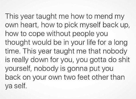 THIS YEAR TAUGHT ME HOW TO MEND MY OWN HEART HOW TO PICK MYSELF BACK UP HOW TO COPE WITHOUT PEOPLE YOU THOUGHT WOULD BE IN YOUR LIFE FOR A LONG TIME. THIS YEAR TAUGHT ME THAT NOBODY IS REALLY DOWN FOR YOU ,YOU GOTTA DO SHIT YOURSELF NOBODY IS GONNA PUT YOU BACK ON YOUR OWN TWO FEET OTHER THAN YOURSELF Stay Pretty Quotes, On My Own Quotes, Be Strong Girl, Evil Quotes, Feels Quotes, Intuitive Empath, Personal Reflection, Attract Love, Year Quotes