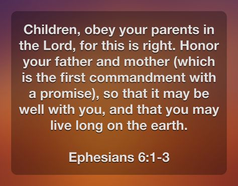 Children, obey your parents in the Lord, for this is right. Honor your father and mother (which is the first commandment with a promise), so that it may be well with you, and that you may live long on the earth.  Ephesians 6:1-3 Ephesians 6:1-3, Obey Your Parents Bible Verse, Honor Your Father And Mother, Obey Your Parents, First Commandment, Biblical Womanhood, Ephesians 6, Prayer And Fasting, 10 Commandments