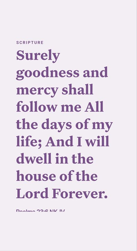 “Surely goodness and loving-kindness themselves will pursue me all the days of my life.” (Psalm 23:6) Goodness is part of the fruitage of Jehovah’s holy spirit. (Galatians 5:22, 23) God’s goodness and loving-kindness are enjoyed by those who walk in his way. (Psalm 103:17, 18) With strong faith in Jehovah, his people can face any trial they encounter. They are always the objects of his blessing and loving care. And faithfulness to the end will mean everlasting life in the new world. Pursue Me, Psalm 23 6, Psalm 103, Surely Goodness And Mercy, Galatians 5 22, Loving Kindness, Strong Faith, Everlasting Life, Daily Scripture