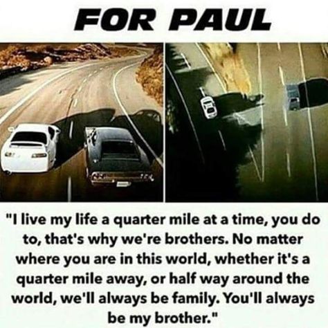 "I live my life a quarter mile at a time, you do to, that's why we're brothers. No matter where you are in this world, whether it's a quarter mile away or half way around the world, we'll always be family. You'll always be my brother" - Vin Diesel/Dominic Toretto. #Furious7 #OneLastRide #ForPaul. Dominic Toretto Quotes, Diesel Quotes, Fast And Furious Memes, Fast Furious Quotes, Movie Fast And Furious, Paul Walker Tribute, Paul Walker Quotes, Dominic Toretto, Actor Paul Walker