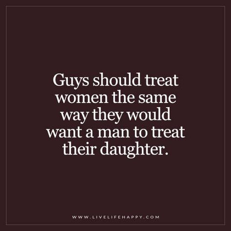 Guys should treat women the same way they would want a man to treat their daughter. - Unknown Treat Your Women Right Quotes, Treat A Man Right Quotes, Treat A Woman Like Your Daughter, How Men Should Treat Women Quotes, Men With Daughters Quotes, Men Treat Your Woman Right, Men Treating Women Right Quotes Real Man, How A Man Should Treat A Woman Quotes, A Man Treats His Woman