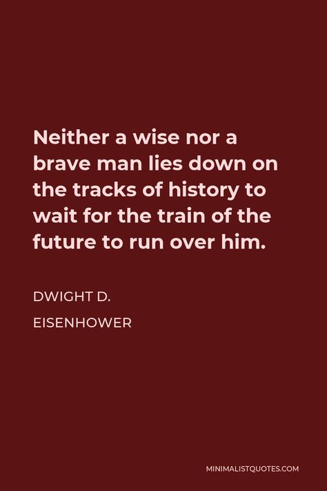 Dwight D. Eisenhower Quote: Neither a wise nor a brave man lies down on the tracks of history to wait for the train of the future to run over him. Trenches Quotes, Eisenhower Quotes, Mob Rules, Thought Control, Brave Man, Dwight D Eisenhower, Dwight Eisenhower, Men Lie, Form Of Government