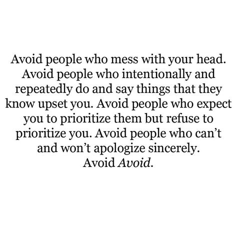 Avoid people who mess with your head. Avoid people who intentionally and repeatedly do and say things that they know upset you. Avoid people who expect you to prioritize them but refuse to prioritize you. Avoid people who can't and won't apologize sincerely. Avoid Avoid. Toxic Relationship Quotes, Toxic Friends, Friends Ideas, Toxic Relationship, Toxic People, Toxic Relationships, People Quotes, Lessons Learned, Note To Self