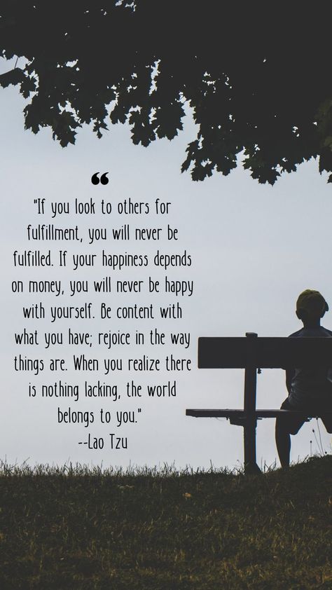 "If you look to others for fulfillment, you will never be fulfilled. If your happiness depends on money, you will never be happy with yourself. Be content with what you have; rejoice in the way things are. When you realize there is nothing lacking, the world belongs to you." - - Lao Tzu Be Happy With Yourself, Be Content, Lao Tzu, When You Realize, No Way, Laos, Be Happy, The Way, Cards Against Humanity