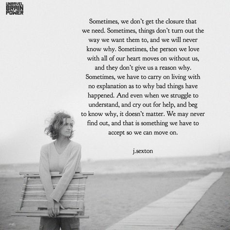 Sometimes, we don’t get the closure that we need. Sometimes, things don’t turn out the way we want them to, and we will never know why. Sometimes, the person we love with all of our heart moves on without us, and they don’t give us a reason why. Sometimes, we have to carry on living with no explanation as to why bad things have happened. And even when we struggle to understand, and cry out for help, and beg to know why, it doesn’t matter.... – j.sexton Not Having Closure Quotes, Needing Closure Quotes, I Need Closure Quotes, No Closure Quotes Relationships, Closure Quotes Relationship, No Closure Quotes, No Ones Favorite Person, Why Do We Cry, Closure Quotes