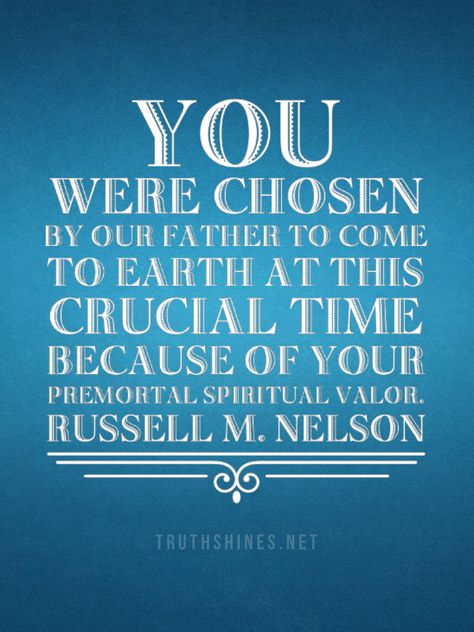 You were chosen by our Father to come to earth at this crucial time because of your premortal spiritual valor. Russell M Nelson #generalconference #priesthood #christian #lds #quotes #presnelson #armorofgod #battle #foreordination #lastdays #restoredgospelofjesuschrist #eternal #perspective Lds Quotes Uplifting, Lds Church Quotes, Missionary Quotes, Prophet Quotes, General Conference Quotes, Jesus Christ Quotes, Gospel Quotes, Conference Quotes, Church Quotes