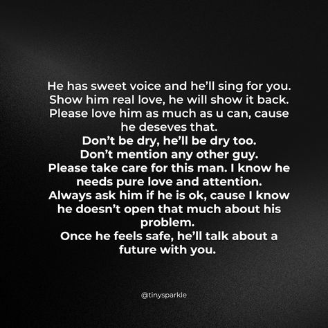 He has sweet voice and he’ll sing for you.
Show him real love, he will show it back.
Please love him as much as u can, cause he deseves that.
Don’t be dry, he’ll be dry too.
Don’t mention any other guy.
Please take care for this man. I know he needs pure love and attention.
Always ask him if he is ok, cause I know he doesn’t open that much about his problem. 
Once he feels safe, he’ll talk about a future with you. Sing For You, Pure Love, U Can, Real Love, This Man, Take Care, Talk About, Love Him, I Know