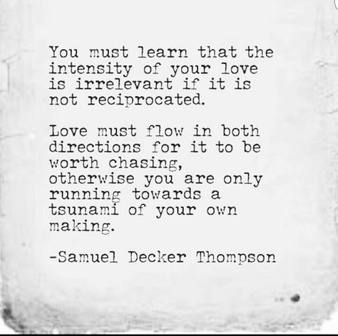 You must learn that the intensity of your love is irrelevant if it is not reciprocated. Love must flow in both directions for it to be worth chasing, otherwise you are only running towards a tsunami of your own making. -Samuel Decker Thompson Reciprocated Love, Quotes About Love, Truth Hurts, About Love, A Quote, Great Quotes, Beautiful Words, Inspirational Words, Wise Words