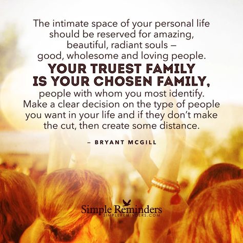 The intimate space of your personal life should be reserved for amazing, beautiful, radiant souls — good, wholesome and loving people. Your truest family is your chosen family, people with whom you most identify. Make a clear decision on the type of people you want in your life and if they don't make the cut, then create some distance." -Bryant McGill #SimpleReminders #SRN @bryantmcgill @jenniyoung_ #quote #family #people #life #distance #world Chosen Family Quotes, Famous Quotes About Family, Instagram Captions Family, Beautiful Family Quotes, Friends Are Family Quotes, Choose Quotes, Inspirational Quotes Encouragement, Intimate Space, Instagram Captions For Friends