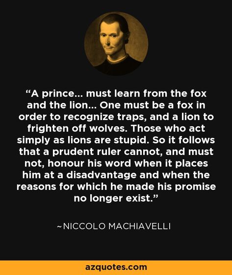 A prince... must learn from the fox and the lion... One must be a fox in order to recognize traps, and a lion to frighten off wolves. Those who act simply as lions are stupid. So it follows that a prudent ruler cannot, and must not, honour his word when it places him at a disadvantage and when the reasons for which he made his promise no longer exist. - Niccolo Machiavelli Machiavelli Quotes, Niccolo Machiavelli, Prince Quotes, Gentlemens Guide, Nietzsche Quotes, Latin Phrases, Stoic Quotes, Amazing Inspirational Quotes, World Quotes