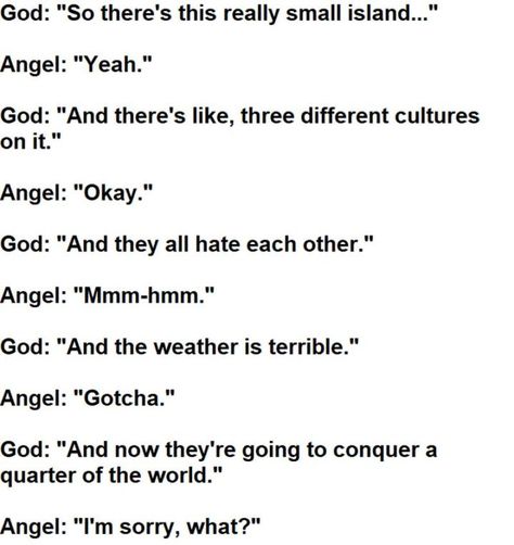 55 Funny History Memes - "God: So there's this really small island... Angel: Yeah. God: And there's like, three different cultures on it. Angel: Okay. God: And they all hate each other. Angel: Mmm-hmm. God: And the weather is terrible. Angel: Gotcha. God: And now they're going to conquer a quarter of the world. Angel: I'm sorry. What?" Funny History, Historical Humor, Judging People, College Textbook, History Jokes, Dad Advice, History Humor, History Class, British History