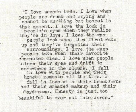 I love unmade beds.  I love when people are drunk and crying and cannot be anything but honest in that moment.  I love the look in people's eyes when they realize they're in love.  I love the way people look when they first wake up and they've forgotten their surroundings.  I love the gasp Peaople take when their favorite character dies.  - julian lennon Shane Koyczan, It Goes On, Wonderful Words, Quotable Quotes, Pretty Words, The Words, Great Quotes, Beautiful Words, Inspirational Words