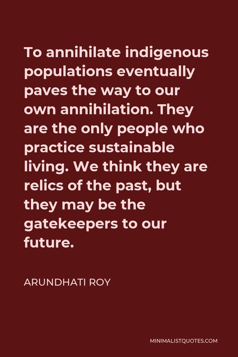 Arundhati Roy Quote: To annihilate indigenous populations eventually paves the way to our own annihilation. They are the only people who practice sustainable living. We think they are relics of the past, but they may be the gatekeepers to our future. Arundhati Roy Quotes, Arundhati Roy, World Poverty, Smart Girl, First Peoples, Out To Lunch, Word Up, Social Stories, One Liner