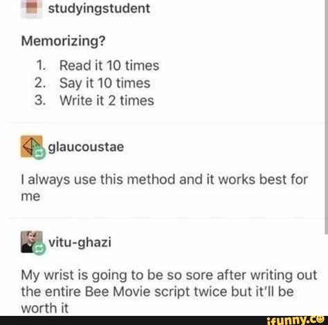 I studyingstudent Memorizing? 1. Read it 10 times 2. Say it 10 times 3. Write it 2 times & glaucoustae I always use this method and it works best for me ªvitu-ghazi My wrist is going to be so sore after writing out the entire Bee Movie script twice but it'll be worth it – popular memes on the site iFunny.co #beemovie #movies #studyingstudent #read #times #say #write #glaucoustae #always #use #method #works #best #vitu #ghazi #my #wrist #going #sore #writing #entire #bee #pic Bee Movie Script, Movie Script, Bee Movie, Student Life Hacks, Writing Inspiration Prompts, School Study Tips, School Help, Life Hacks For School, School Motivation