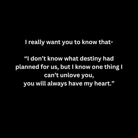 I really want you to know that-

“I don’t know what destiny had planned for us, but I know one thing I can’t unlove you,
you will always have my heart.” I Always Love You No Matter What, I Can't Unlove You, I Don’t Ever Want To Lose You, Don’t Tell Me You Love Me, You Don't Want Me, No Matter What I Will Always Love You, No One Will Love You Like I Do, I Don’t Love You, I Cant Unlove You