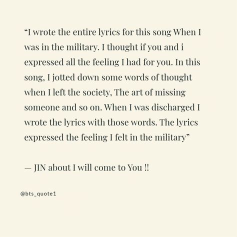 I wrote the entire lyrics for this song When I was in the military. I thought if you and i expressed all the feeling I had for you. In this song, I jotted down some words of thought when I left the society, The art of missing someone and so on. When I was discharged I wrote the lyrics with those words. The lyrics expressed tje feeling I felt in the military — JIN about I will come to You !! Missing Someone, Sharing Quotes, All The Feels, The Society, I Left, Yet To Come, The Military, Some Words, Positive Vibes