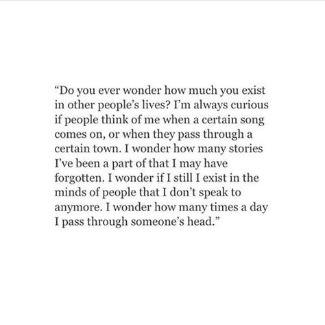 Do you ever wonder how much you exist in other people's lives? I'm always curious if people think of me when a certain song comes on, or when they pass through a certain town. I wonder how many stories I've been a part of that I may have forgotten. I wonder if I still exist in the minds of people that I don't speak to anymore. I wonder how many times a day I pass through someone's head. Personal Quotes, Poem Quotes, A Poem, Some Words, Poetry Quotes, Pretty Words, Thoughts Quotes, Beautiful Quotes, The Words