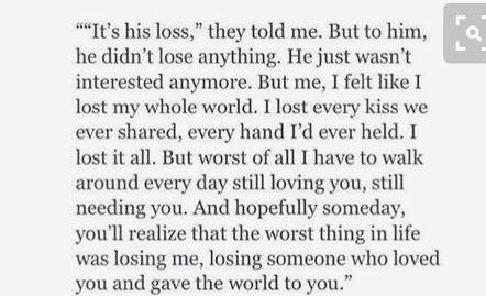 "It's his loss," they told me. But to him, he did not lose anything. He just was not interested anymore. But me, I felt like I lost my whole world. I lost every kiss we ever shared, every hand I would ever held. I lost it all. But worst of all I have to walk around every day still loving u, still needing u. And hopefully someday, you will realize, that the worst thing in life was losing me, losding someone who loved u and gave the world to u. Love Chants, His Loss, Lost Interest, Betrayal Quotes, Lost Quotes, Little Things Quotes, She Quotes, Not Interested, Interesting Quotes