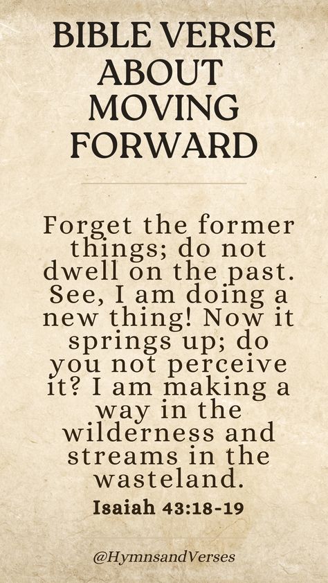 Isaiah 43:18-19	
Forget the former things; do not dwell on the past. See, I am doing a new thing! Now it springs up; do you not perceive it? I am making a way in the wilderness and streams in the wasteland.	
Embrace new beginnings with this verse about moving forward. God is making a way for you, even in the wilderness. God Is Making A Way, Forget The Former Things, Spiritual Religion, Dwelling On The Past, Isaiah 43, Bible Love, Encouraging Bible Verses, Encouraging Scripture, Bible Quote