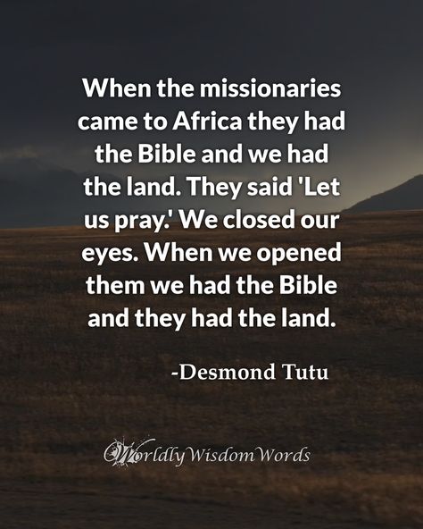 When the missionaries came to Africa they had the Bible and we had the land. They said 'Let us pray.' We closed our eyes. When we opened them we had the Bible and they had the land. - Desmond Tutu #religion #desmondtutu #quoteoftheday #quote #quotes #wordsofwisdom Why Do We Close Our Eyes When We Pray, Desmond Tutu Quotes, Desmond Tutu, Religion Quotes, Let Us Pray, Personal Improvement, They Said, The Land, The Bible