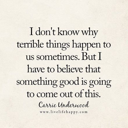 I don't know why terrible things happen to us sometimes. But I have to believe that something good is going to come out of this. - Carrie Underwood, livelifehappy.com Carrie Underwood Quotes, Singer Quote, Likeable Quotes, Live Life Happy, Country Music Quotes, Different Quotes, Very Inspirational Quotes, Things Happen, Carrie Underwood