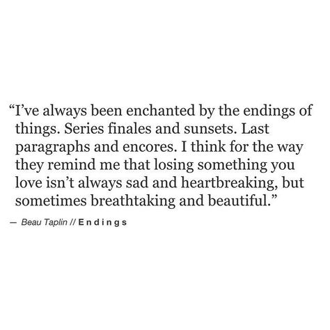 i've always been enchanted by the endings of things. series finales and sunsets. last paragraphs and encores. i think for the way they remind me that losing something you love isn't always sad and heartbreaking, but sometimes breathtaking and beautiful. Beau Taplin Quotes, New Energy, Lyric Quotes, Poetry Quotes, Pretty Words, A Series, Beautiful Quotes, Beautiful Words, Inspirational Words