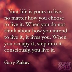 Your life is yours to live, no matter how you choose to live it. When you do not think about how you intend to live it, it lives you. When you occupy it, step into it consciously, you live it. — Gary Zukav Seat Of The Soul Quotes, Quotes About Changes For The Better, Halsey Quotes, Seat Of The Soul, Gary Zukav, Eckhart Tolle Quotes, Super Soul Sunday, Life Quotes To Live By, Soul Quotes