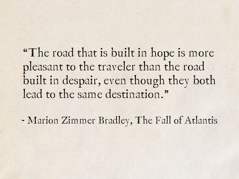 The road that is built in hope is more pleasant to the traveler than the road built in despair, even though they both lead to the same destination. - Marion Zimmer Bradley, The Fall of Atlantis #quotes #fantasy #books #MarionZimmerBradley #hope World Falling Down Quotes, A Rising Tide Raises All Ships Quote, Dune Book Quotes, Atlantis Quotes, A Journey Of A Thousand Miles Quotes, Atlantis The Lost Empire Quotes, Infamous Quotes, Zen Buddhism Quotes, Classic Literature Quotes