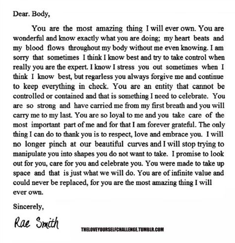 "Dear Body, You are so loyal to me; you always forgive me & continue to keep everything in check. The only thing I can do to thank you is to respect, love & embrace you. I will no longer pinch at our beautiful curves; I will stop trying to manipulate you into shapes you do not want to take. I promise to care for you & celebrate you. You were made to take up space & that is just what we will do. You are of infinite value & could never be replaced; you are the most amazing thing I will ever own" Body Quotes, Body Positive Quotes, Gemini Quotes, Respect Quotes, I Do Love You, You Are Wonderful, Positive Body Image, Letter To Yourself, Confidence Quotes