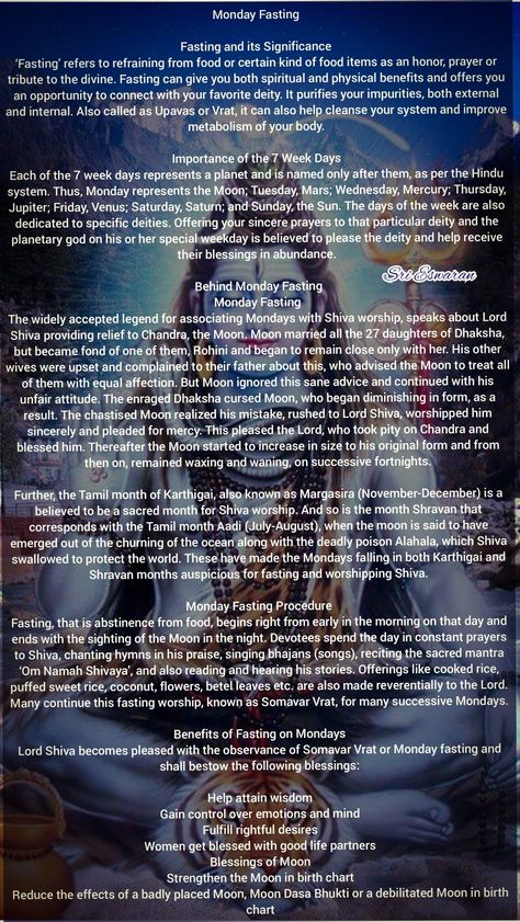 Monday Fasting   Fasting and its Significance ‘Fasting’ refers to refraining from food or certain kind of food items as an honor, prayer or tribute to the divine. Fasting can give you both spiritual and physical benefits and offers you an opportunity to connect with your favorite deity. It purifies your impurities, both external and internal. Also called as Upavas or Vrat, it can also help cleanse your system and improve metabolism of your body.  Importance of the 7 Week Days Each of the 7 week Hindu Fasting, Shiva Quotes, Hinduism History, Rudra Shiva, Shiva Shankara, Sanskrit Mantra, Hindu Rituals, Shiva Linga, Hindu Culture