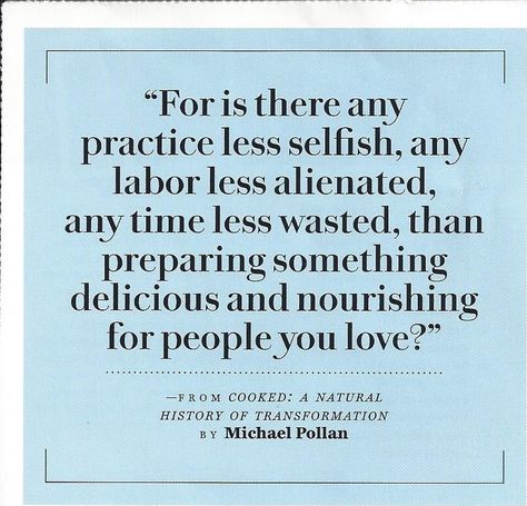 "For is there any practice less selfish, any labor less alienated, any time less wasted, than preparing something delicious and nourishing for people  you love?" - Michael Pollan  (I need this in my kitchen somehow, for me to read and be reminded when I feel like it's so much work. It is worth it.) Michael Pollan Quotes, Be Less Selfish, Michael Pollan, Health Heal, Quotable Quotes, My Kitchen, Food For Thought, Worth It, Inspirational Words