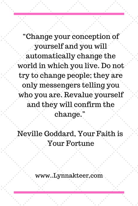 Neville Goddard quote "Change your assumption of yourself and you will automatically change the world in which you live. Do not try to change people; they are only messengers telling you who you are. Revalue yourself and they will confirm to the change." Your Faith is Your Fortune Nevil Goddard, Universe Secrets, Law Of Assumption Neville Goddard, Neville Godard, Assumption Quotes, Neville Goddard Quotes, Laws Of Life, Libra Zodiac Facts, You Poem