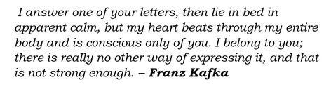 Italicized black text on white, reading “I answer one of your letters, then lie in bed in apparent calm, but my heart beats through my entire body and is conscious only of you. I belong to you; there is really no other way of expressing it, and that is not strong enough” At the end, it is attributed to Kafka, his name in bold. Letters To Felice, Franz Kafka Quotes, Kafka Quotes, Hidden City, Meaningful Poems, Tiktok Quotes, The Last Dance, Beauty In Simplicity, Want And Need